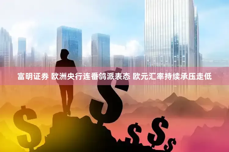 富明证券 欧洲央行连番鸽派表态 欧元汇率持续承压走低