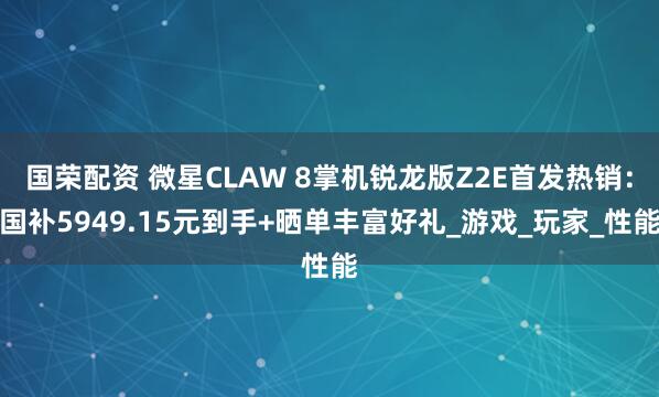国荣配资 微星CLAW 8掌机锐龙版Z2E首发热销：国补5949.15元到手+晒单丰富好礼_游戏_玩家_性能