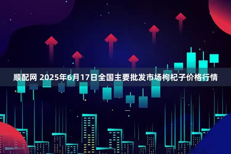 顺配网 2025年6月17日全国主要批发市场枸杞子价格行情