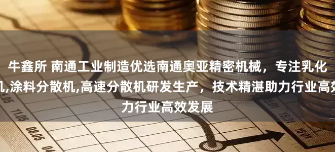 牛鑫所 南通工业制造优选南通奥亚精密机械，专注乳化分散机,涂料分散机,高速分散机研发生产，技术精湛助力行业高效发展