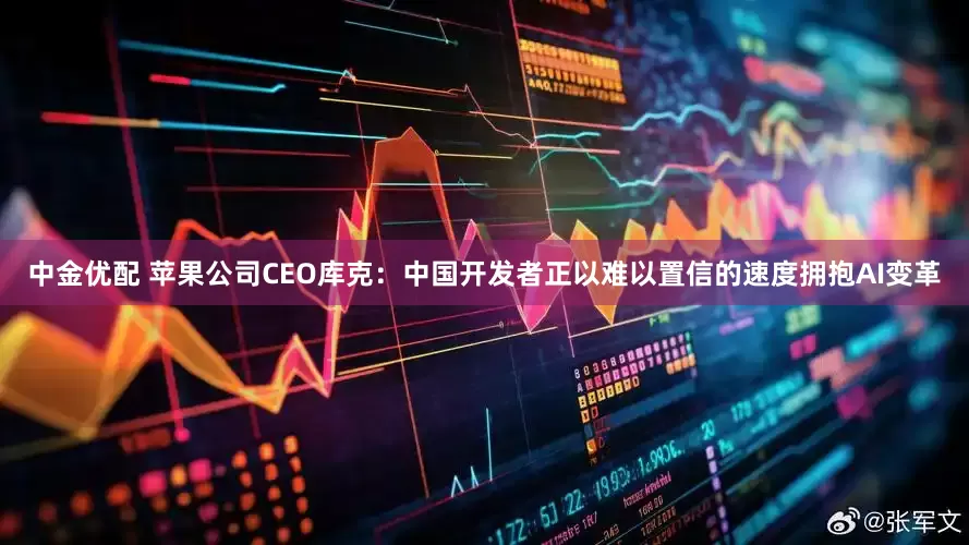 中金优配 苹果公司CEO库克：中国开发者正以难以置信的速度拥抱AI变革